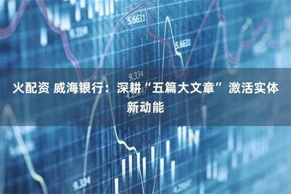 火配资 威海银行：深耕“五篇大文章” 激活实体新动能