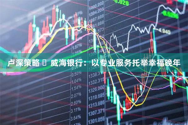 卢深策略 ‌威海银行：以专业服务托举幸福晚年
