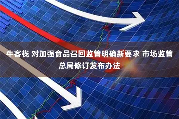 牛客栈 对加强食品召回监管明确新要求 市场监管总局修订发布办法