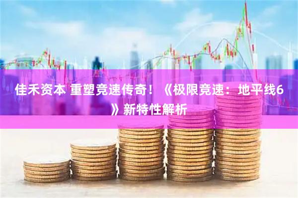 佳禾资本 重塑竞速传奇！《极限竞速：地平线6》新特性解析