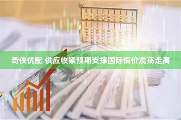 奇侠优配 供应收紧预期支撑国际铜价震荡走高