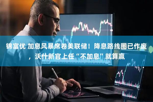 锦富优 加息风暴席卷美联储！降息路线图已作废，沃什新官上任“不加息”就算赢