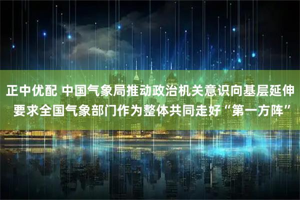 正中优配 中国气象局推动政治机关意识向基层延伸 要求全国气象部门作为整体共同走好“第一方阵”