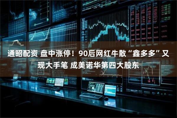 通昭配资 盘中涨停！90后网红牛散“鑫多多”又现大手笔 成美诺华第四大股东