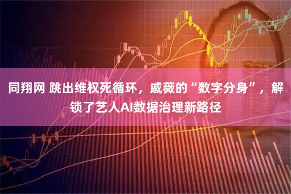 同翔网 跳出维权死循环，戚薇的“数字分身”，解锁了艺人AI数据治理新路径